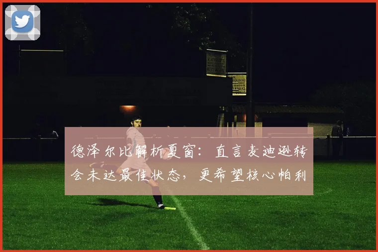 德泽尔比解析夏窗:直言麦迪逊转会未达最佳状态,更希望核心帕利尼亚留队助力