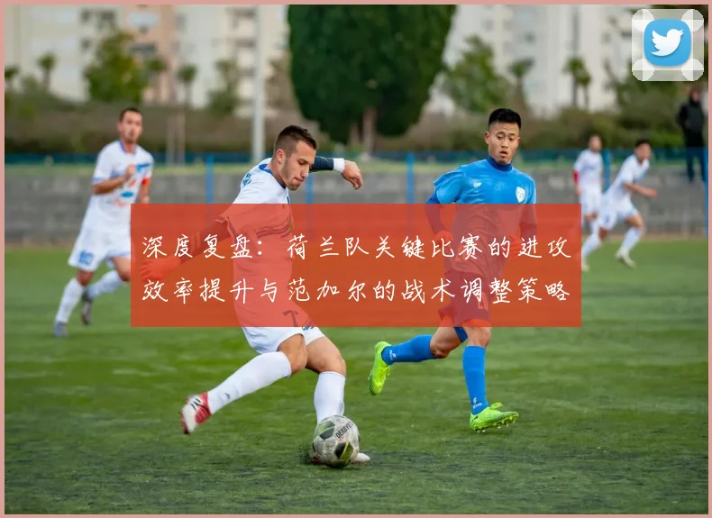 深度复盘:荷兰队关键比赛的进攻效率提升与范加尔的战术调整策略